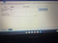 Decide whether a chemlcal reaction happens in either of the following sltuations. If a reaction does happen, write the chemlcal equation for It. Be sure your
chemical equation Is balanced and has physical state symbols.
chemical
situatlon
chemlcal equatlon
reactlon?
A strip of solid zinc metal
is put into a beaker of
0.032M Cu(NO3)2
O yes
n.
solution.
A strip of solid copper
metal is put into a beaker
of 0.079M ZnSO, solution. O no
O yes
Explanation
Check
2021 McGraw Hill LLC. All Rights Reserved. Terms of Use | Privacy Cer
SAMSUNG
