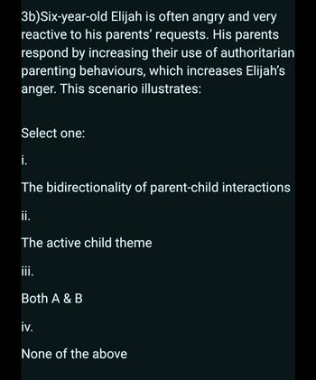 3b)Six-year-old Elijah is often angry and very
reactive to his parents' requests. His parents
respond by increasing their use of authoritarian
parenting behaviours, which increases Elijah's
anger. This scenario illustrates:
Select one:
i.
The bidirectionality of parent-child interactions
ii.
The active child theme
iii.
Both A & B
iv.
None of the above