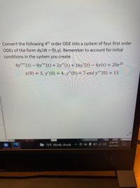 Convert the following 4th order ODE into a system of four first order
ODES of the form dy/dt f(t,y). Remember to account for initial
conditions in the system you create.
4y"'(t) – 8y"' (t) + 2y"(t) + 16y'(t) – 4y(t) = 20e2t
y(0) = 3, y'(0) = 4, y"(0) = 7 and y"'(0) =
= 13
2:36 PM
73°F Mostly cloudy
3/4/2022
