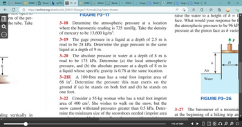 ←
PutraB K EMM3
U
a tabe open to
tarm of the per-
e in the tube. Take
Q
(a) The Flux K EMM3 TEP Metal
https://archive.org/details/ed4_20201119/page/115/mode/2up?view=theater
ding vertically in
◄
Power
Metal
FIGURE P3-17
Q SOLUT
Cengel
Fluid M A (PDF)
3-18 Determine the atmospheric pressure at a location
where the barometric reading is 735 mmHg. Take the density
of mercury to be 13,600 kg/m³.
3-19 The gage pressure in a liquid at a depth of 2.5 m is
read to be 28 kPa. Determine the gage pressure in the same
liquid at a depth of 9 m.
3-20 The absolute pressure in water at a depth of 8 m is
read to be 175 kPa. Determine (a) the local atmospheric
pressure, and (b) the absolute pressure at a depth of 8 m in
a liquid whose specific gravity is 0.78 at the same location.
3-21E A 180-1bm man has a total foot imprint area of
68 in². Determine the pressure this man exerts on the
ground if (a) he stands on both feet and (b) he stands on
one foot.
3-22 Consider a 55-kg woman who has a total foot imprint
area of 400 cm². She wishes to walk on the snow, but the
snow cannot withstand pressures greater than 0.5 kPa. Deter-
mine the minimum size of the snowshoes needed (imprint area
Upgrad
Fluid +
| ☆=
raise the water to a height of h = 1|
face. What would your response be f
the atmospheric pressure to be 96 kP
pressure at the piston face as h varies
115 of 1024
Air
h
Water
D
FIGURE P3-26
3-27 The barometer of a mountai
at the beginning of a hiking trip an
8800
X
Ⓒ
חד