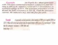 An 8-pole d.c. shunt generator
Example
with 778 wave-connected armature conductors and run-
ning at 500 rp.m. supplies a load of 12.5 2 resistance at
terminal voltage of 50 V The armature resistance is 0.24
2 and the field resistance is 250 2 Find the armature
current, the incduced e.m.j. and the flux per pole.
Example A separately excited generator, when rumig at 1000 pm. suplied 200 at
125 V. What will be the load current when the speed drops to 800 xp.m.if l,is unchanged? Given
that the armature resistance = 0.04 ohm and
brush drop = 2 V
