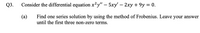 Q3.
Consider the differential equation x²y" – 5xy' – 2xy + 9y = 0.
(а)
Find one series solution by using the method of Frobenius. Leave your answer
until the first three non-zero terms.
