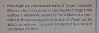 1 How might you use measurements of the just noticeable
difference (ind) in loudness to describe the change in the
auditory environment caused by the addition of a new
airline to those serving your local airport? Would you be
able to explain your measurement method to a panel of
concerned citizens?
