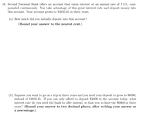 Second National Bank offers an account that earns interest at an annual rate of 7.1%, compounded continuously. You take advantage of this great interest rate and deposit money into this account. Your account grows to $4850.45 in three years.

(a) How much did you initially deposit into this account?

(Round your answer to the nearest cent.)

(b) Suppose you want to go on a trip in three years and you need your deposit to grow to $6000, instead of $4850.45. If you can only afford to deposit $4000 in the account today, what interest rate do you need the bank to offer instead, so that you have the $6000 in three years? (Round your answer to two decimal places, after writing your answer as a percentage.)