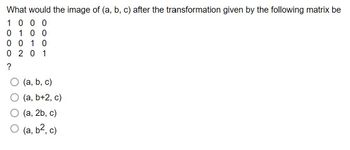 What would the image of (a, b, c) after the transformation given by the following matrix be
1000
0100
0010
0 201
?
(a, b, c)
(a, b+2, c)
(a, 2b, c)
(a, b², c)