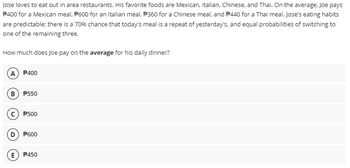 Jose loves to eat out in area restaurants. His favorite foods are Mexican, Italian, Chinese, and Thai. On the average, Joe pays
P400 for a Mexican meal, P600 for an Italian meal, P360 for a Chinese meal, and 440 for a Thai meal. Jose's eating habits
are predictable: there is a 70% chance that today's meal is a repeat of yesterday's, and equal probabilities of switching to
one of the remaining three.
How much does Joe pay on the average for his daily dinner?
(A) P400
B) P550
C) P500
D) P600
E) P450