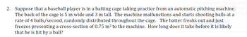 to a new home. Try improved
2. Suppose that a baseball player is in a batting cage taking practice from an automatic pitching machine. ketch (
The back of the cage is 5 m wide and 3 m tall. The machine malfunctions and starts shooting balls at a
rate of 4 balls/second, randomly distributed throughout the cage. The batter freaks out and just
freezes presenting a cross-section of 0.75 m² to the machine. How long does it take before it is likely
that he is hit by a ball?