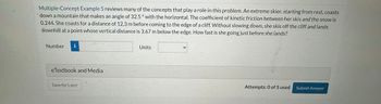 Multiple-Concept Example 5 reviews many of the concepts that play a role in this problem. An extreme skier, starting from rest, coasts
down a mountain that makes an angle of 32.5° with the horizontal. The coefficient of kinetic friction between her skis and the snow is
0.244. She coasts for a distance of 12.3 m before coming to the edge of a cliff. Without slowing down, she skis off the cliff and lands
downhill at a point whose vertical distance is 3.67 m below the edge. How fast is she going just before she lands?
Number i
eTextbook and Media
Save for Later
Units
Attempts: 0 of 5 used
Submit Answer