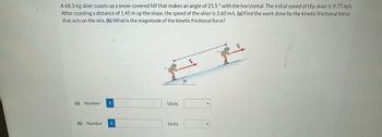 A 68.3-kg skier coasts up a snow-covered hill that makes an angle of 25.5 ° with the horizontal. The initial speed of the skier is 9.77 m/s.
After coasting a distance of 1.45 m up the slope, the speed of the skier is 3.60 m/s. (a) Find the work done by the kinetic frictional force
that acts on the skis. (b) What is the magnitude of the kinetic frictional force?
(a) Number i
(b) Number i
Units
Units
0