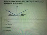 What is the angle of reflection shown in the diagram with a ray of light
being reflected by a plane mirror?
IN
350
Mirror
55 degrees
110 degrees
35 degrees
O 70 degrees
