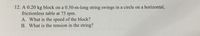 12. A 0.20 kg block on a 0.50-m-long string swings in a circle on a horizontal,
frictionless table at 75 rpm.
A. What is the speed of the block?
B. What is the tension in the string?
