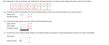 Age at diagnosis for each of 20 patients under treatment for meningitis was given in a research paper. Suppose the ages (in years) were as follows.
18
18 25 19 23
18 20
18 19
mild outliers
28
(a) Calculate the values of the sample mean and the standard deviation. (Round your standard deviation to four decimal places.)
sample mean
21.9
standard deviation
20 65 18 21 18 20 18
16 18 18
(b) Compute the upper quartile, the lower quartile, and the interquartile range.
upper quartile
X yr
lower quartile
X
yr
interquartile range
yr
Enter a number.
extreme outliers 65
yr
X yr
(c) Are there any mild or extreme outliers present in this data set? (Enter your answers as comma-separated lists. If there is no answer, enter NONE.)