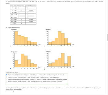 (a) Use class intervals of $0 to <$3, $3 to <$6, $6 to <$9, etc., to create a relative frequency distribution for these data. (Round your answers for relative frequency to four decimal
places.)
Class Interval Frequency
$0 <$3
$3 <$6
$6 <$9
$9 <$12
$12- <$15
$15 <$18
$18 - <$21
TOTAL
(b) Construct a histogram.
Frequency
14
12
10
8
6
4
2
0
Frequency
14
12
10
8
6
4
2
0
3
3
3
4
3
51
6 9
6
9
Relative Frequency
0.0588
0.0784
0.0588
12 15 18 21
12 15 18 21
Cost
Cost
Frequency
14
12
10
8
6
4
2
Frequency
14
12
10
8
6
4
2
0
369 12 15 18 21
3
6 9
12 15 18 21
Comment on its shape.
● This is a bimodal distribution with peaks at the 0-3 and 6-9 classes. The distribution is positively skewed.
This is a unimodal distribution with a peak at the 0-3 class. The distribution is positively skewed.
This is a bimodal distribution with peaks at the 12-15 and 18-21 classes. The distribution is negatively skewed.
O This is a unimodal distribution with a peak at the 9-12 class. The distribution is reasonably symmetric.
Cost
Cost
(c) Using the relative frequency distribution or the histogram, estimate the proportion of the states that have a minimum monthly cost of less than $12.00 a month. (Round your
answer to one decimal place.)
%