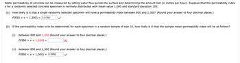 Water permeability of concrete can be measured by letting water flow across the surface and determining the amount lost (in inches per hour). Suppose that the permeability index
x for a randomly selected concrete specimen is normally distributed with mean value 1,000 and standard deviation 150.
(a) How likely is it that a single randomly selected specimen will have a permeability index between 850 and 1,300? (Round your answer to four decimal places.)
P(850 < x < 1,300) = 0.8186
(b) If the permeability index is to be determined for each specimen in a random sample of size 10, how likely is it that the sample mean permeability index will be as follows?
(i)
between 900 and 1,200 (Round your answer to four decimal places.)
P(900 < x < 1,200) =
X
(ii) between 850 and 1,300 (Round your answer to four decimal places.)
= 0.9992
P(850 < x < 1,300)