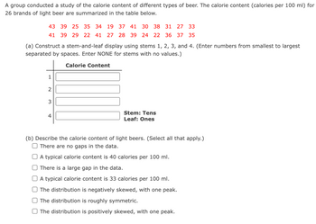 A group conducted a study of the calorie content of different types of beer. The calorie content (calories per 100 ml) for
26 brands of light beer are summarized in the table below.
43 39 25 35 34 19 37 41 30 38 31 27 33
41 39 29 22 41 27 28 39 24 22 36 37 35
(a) Construct a stem-and-leaf display using stems 1, 2, 3, and 4. (Enter numbers from smallest to largest
separated by spaces. Enter NONE for stems with no values.)
Calorie Content
1
2
3
4
Stem: Tens
Leaf: Ones
(b) Describe the calorie content of light beers. (Select all that apply.)
There are no gaps in the data.
A typical calorie content is 40 calories per 100 ml.
There is a large gap in the data.
A typical calorie content is 33 calories per 100 ml.
The distribution is negatively skewed, with one peak.
The distribution is roughly symmetric.
The distribution is positively skewed, with one peak.