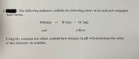 6.
The following indicator exhibits the following colors in its acid and conjugate
base forms.
HIn(aq) +
H*(aq) + In (aq)
red
yellow
Using the common ion effect, explain how changes in pH will determine the color
of this indicator in solution.
