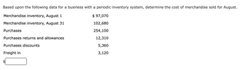 **Determine the Cost of Merchandise Sold for August Using a Periodic Inventory System**

Given the following data:

- **Merchandise inventory, August 1**: $97,070
- **Merchandise inventory, August 31**: $102,680
- **Purchases**: $254,100
- **Purchases returns and allowances**: $12,310
- **Purchases discounts**: $5,360
- **Freight in**: $3,120

**Task**: Calculate the cost of merchandise sold for August. 

Start by computing the net purchases, add the freight in, and apply the periodic inventory method to find the cost of goods sold.