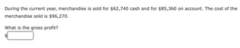 During the current year, merchandise is sold for $62,740 cash and for $85,360 on account. The cost of the
merchandise sold is $96,270.
What is the gross profit?