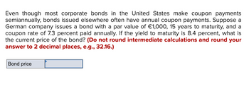 Even though most corporate bonds in the United States make coupon payments
semiannually, bonds issued elsewhere often have annual coupon payments. Suppose a
German company issues a bond with a par value of €1,000, 15 years to maturity, and a
coupon rate of 7.3 percent paid annually. If the yield to maturity is 8.4 percent, what is
the current price of the bond? (Do not round intermediate calculations and round your
answer to 2 decimal places, e.g., 32.16.)
Bond price