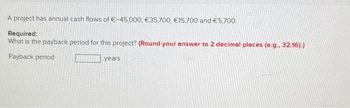 A project has annual cash flows of €-45,000, €35,700, €15,700 and €5,700.
Required:
What is the payback period for this project? (Round your answer to 2 decimal places (e.g.. 32.16).)
Payback period
years