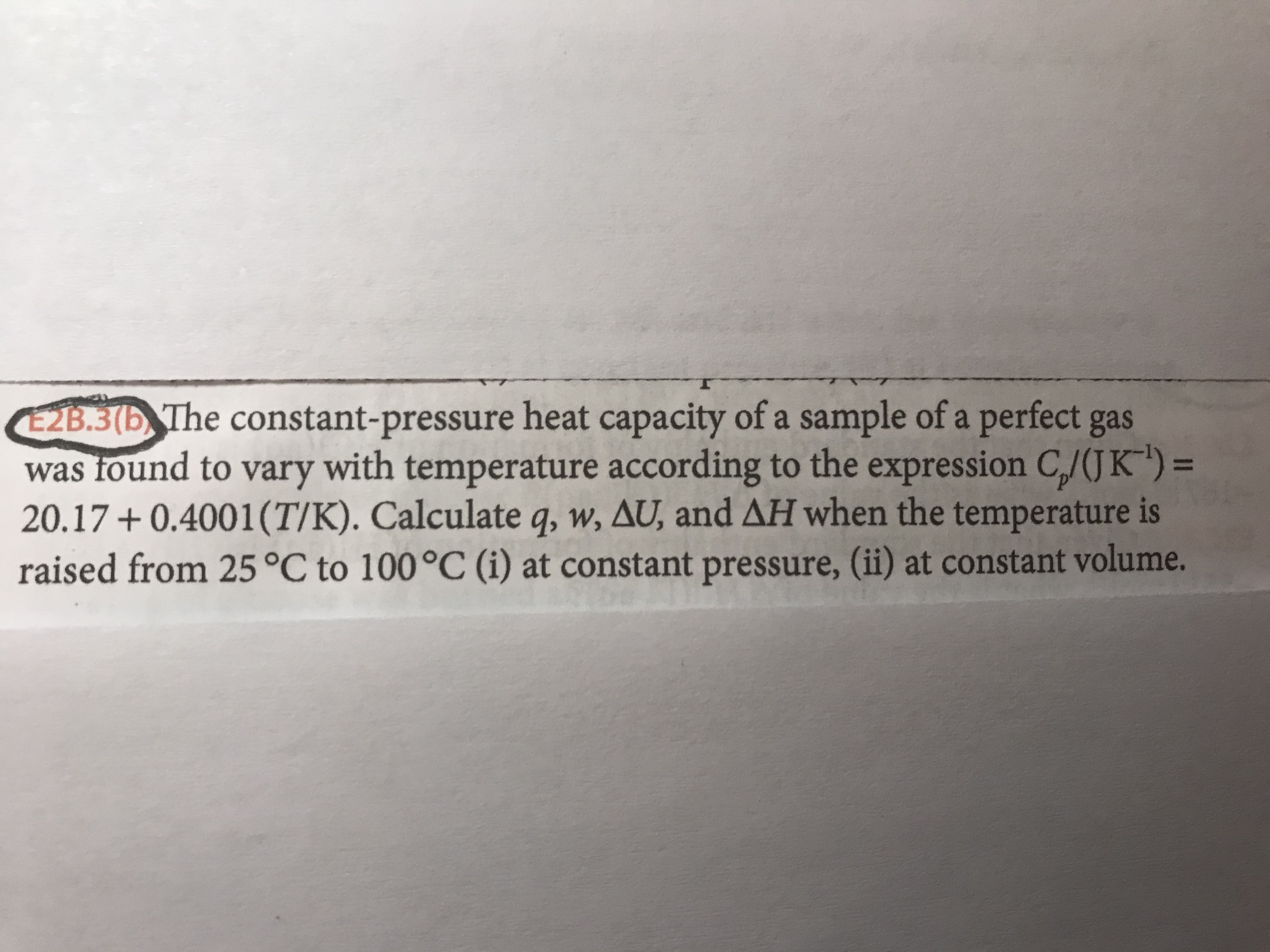 E2B.3(b, The constant-pressure heat capacity of a sample of a perfect gas
was found to vary with temperature according to the expression C/(JK") =
20.17 + 0.4001(T/K). Calculate q, w, AU, and AH when the temperature is
raised from 25°C to 100°C (i) at constant pressure, (ii) at constant volume.
