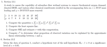 5. Section 13.1
A study to assess the capability of subsurface flow wetland systems to remove biochemical oxygen demand,
denoted BOD, and various other chemical constituents resulted in the accompanying data on x = BOD mass
loading and y = BODMR mass removal:
3 8 10
11
13 16 27 30
47 8 8
10 11 16 26
1. Compute the quantities n, Σ x, y, Σx², Cy², Σxy
2. Compute the least squares line.
3. Compute SSE and estimate σ with this computation.
4. Computer² to determine what proportion of observed variation can be explained by the approximate
linear relationship between x and y.
6. Section 13.2
Given the data of question 5, conduct a hypothesis test of the null hypothesis Hoẞ = 0 at a significance
level of α = 0.05.