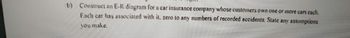 b) Construct an E-R diagram for a car insurance company whose customers own one or more cars each.
Each car has associated with it, zero to any numbers of recorded accidents. State any assumptions
you make.