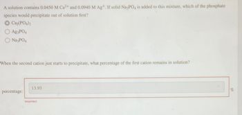 A solution contains 0.0450 M Ca2+ and 0.0940 M Ag+. If solid Na3PO4 is added to this mixture, which of the phosphate
species would precipitate out of solution first?
Ca3(PO4)2
Ag3PO4
Na3PO4
When the second cation just starts to precipitate, what percentage of the first cation remains in solution?
percentage:
13.93
Incorrect
%