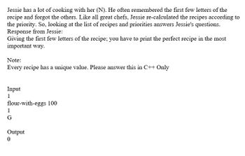 Jessie has a lot of cooking with her (N). He often remembered the first few letters of the
recipe and forgot the others. Like all great chefs, Jessie re-calculated the recipes according to
the priority. So, looking at the list of recipes and priorities answers Jessie's questions.
Response from Jessie:
Giving the first few letters of the recipe; you have to print the perfect recipe in the most
important way.
Note:
Every recipe has a unique value. Please answer this in C++ Only
Input
1
flour-with-eggs 100
1
G
Output
0