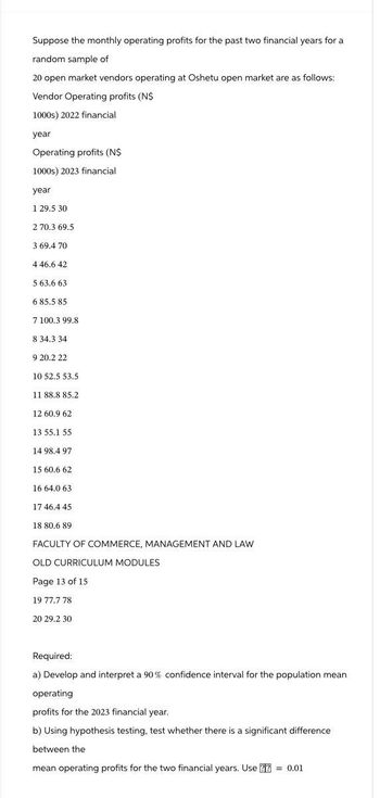 Suppose the monthly operating profits for the past two financial years for a
random sample of
20 open market vendors operating at Oshetu open market are as follows:
Vendor Operating profits (N$
1000s) 2022 financial
year
Operating profits (N$
1000s) 2023 financial
year
1 29.5 30
2 70.3 69.5
3 69.4 70
4 46.6 42
5.63.6 63
6 85.5 85
7 100.3 99.8
8 34.3 34
9 20.2 22
10 52.5 53.5
11 88.8 85.2
12 60.9 62
13 55.1 55
14 98.4 97
15 60.6 62
16 64.0 63
17 46.4 45
18 80.6 89
FACULTY OF COMMERCE, MANAGEMENT AND LAW
OLD CURRICULUM MODULES
Page 13 of 15
19 77.7 78
20 29.2 30
Required:
a) Develop and interpret a 90% confidence interval for the population mean
operating
profits for the 2023 financial year.
b) Using hypothesis testing, test whether there is a significant difference
between the
mean operating profits for the two financial years. Use ?? = 0.01