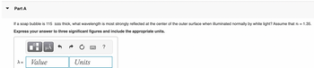 Part A
If a soap bubble is 115 mm thick, what wavelength is most strongly reflected at the center of the outer surface when illuminated normally by white light? Assume that n = 1.35.
Express your answer to three significant figures and include the appropriate units.
μÅ
λ =
☐
Value
Units
?