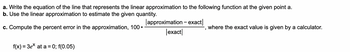 a. Write the equation of the line that represents the linear approximation to the following function at the given point a.
b. Use the linear approximation to estimate the given quantity.
c. Compute the percent error in the approximation, 100
f(x) = 3ex at a = 0; f(0.05)
●
approximation - exact
exact
"
where the exact value is given by a calculator.