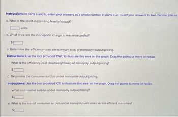 Instructions: In parts a and b, enter your answers as a whole number. In parts c-e, round your answers to two decimal places.
a. What is the profit-maximizing level of output?
units
b. What price will the monopolist charge to maximize profits?
$
c. Determine the efficiency costs (deadweight loss) of monopoly output/pricing.
Instructions: Use the tool provided 'DWL' to illustrate this area on the graph. Drag the points to move or resize.
What is the efficiency cost (deadweight loss) of monopoly output/pricing?
d. Determine the consumer surplus under monopoly output/pricing.
Instructions: Use the tool provided 'CS' to illustrate this area on the graph. Drag the points to move or resize.
What is consumer surplus under monopoly output/pricing?
e. What is the loss of consumer surplus under monopoly outcomes versus efficient outcomes?