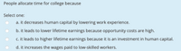 People allocate time for college because
Select one:
a. it decreases human capital by lowering work experience.
b. it leads to lower lifetime earnings because opportunity costs are high.
c. it leads to higher lifetime earnings because it is an investment in human capital.
d. it increases the wages paid to low-skilled workers.
