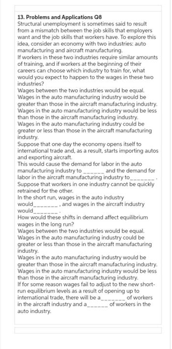 13. Problems and Applications Q8
Structural unemployment is sometimes said to result
from a mismatch between the job skills that employers
want and the job skills that workers have. To explore this
idea, consider an economy with two industries: auto
manufacturing and aircraft manufacturing.
If workers in these two industries require similar amounts
of training, and if workers at the beginning of their
careers can choose which industry to train for, what
would you expect to happen to the wages in these two
industries?
Wages between the two industries would be equal.
Wages in the auto manufacturing industry would be
greater than those in the aircraft manufacturing industry.
Wages in the auto manufacturing industry would be less
than those in the aircraft manufacturing industry.
Wages in the auto manufacturing industry could be
greater or less than those in the aircraft manufacturing
industry.
Suppose that one day the economy opens itself to
international trade and, as a result, starts importing autos
and exporting aircraft.
This would cause the demand for labor in the auto
_____and the demand for
manufacturing industry to
labor in the aircraft manufacturing industry to
Suppose that workers in one industry cannot be quickly
retrained for other.
In the short run, wages in the auto industry
would
would
and wages in the aircraft industry
How would these shifts in demand affect equilibrium
wages in the long run?
Wages between the two industries would be equal.
Wages in the auto manufacturing industry could be
greater or less than those in the aircraft manufacturing
industry.
Wages in the auto manufacturing industry would be
greater than those in the aircraft manufacturing industry.
Wages in the auto manufacturing industry would be less
than those in the aircraft manufacturing industry.
If for some reason wages fail to adjust to the new short-
run equilibrium levels as a result of opening up to
international trade, there will be a_________________ of workers
in the aircraft industry and a
of workers in the
auto industry.