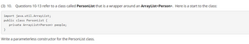 (3) 10. Questions 10-13 refer to a class called PersonList that is a wrapper around an ArrayList<Person>. Here is a start to the class:
import java.util.ArrayList;
public class PersonList {
private ArrayList<Person> people;
}
Write a parameterless constructor for the PersonList class.