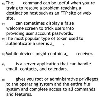 83) The
command can be useful when you're
trying to resolve a problem reaching a
destination host such as an FTP site or web
site.
can sometimes display a false
welcome screen to trick users into
providing user account passwords.
85) The most popular type of token used to
authenticate a user is a
86) Mobile devices might contain a_ receiver.
is a server application that can handle
email, contacts, and calendars.
84)
87)
88)
gives you root or administrative privileges
to the operating system and the entire file
system and complete access to all commands
and features.