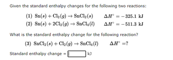 Given the standard enthalpy changes for the following two reactions:
(1) Sn(s) + Cl₂(g) → SnCl₂ (s)
AH° -325.1 kJ
(2) Sn(s) + 2Cl₂(g) → SnCl4 (1)
AH = -511.3 kJ
What is the standard enthalpy change for the following reaction?
(3) SnCl₂ (s) + Cl₂(g) → SnCl4 (1)
AH° = ?
Standard enthalpy change =
=
kJ