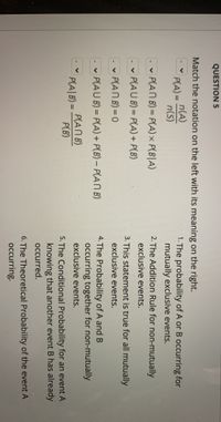 QUESTION 5
Match the notation on the left with its meaning on the right.
n(A)
PLA) = n(s)
1. The probability of A or B occurring for
mutually exclusive events.
%3D
- P(ANB)= P(A)x P(B|A)
2. The Addition Rule for non-mutually
%3D
exclusive events.
P(AU B) = P(A) + P(B)
%3D
3. This statement is true for all mutually
v P(ANB)=0
exclusive events.
4. The Probability of A and B
occurring together for non-mutually
exclusive events.
v P(AU B) = P(A) + P(B) - P(AN B)
%3D
PANB)
P(B)
P(A|B) =
%3D
5. The Conditional Probability for an event A
knowing that another event B has already
occurred.
6. The Theoretical Probability of the event A
occurring.
