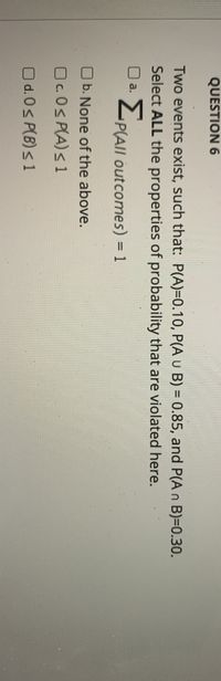 QUESTION 6
Two events exist, such that: P(A)=0.10, P(A U B) = 0.85, and P(A n B)3D0.30.
Select ALL the properties of probability that are violated here.
U a.
P(AIl outcomes) = 1
%3D
O b. None of the above.
Oc.0s P(A)s 1
O d.0s P(B)s 1
