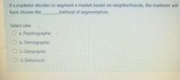 If a marketer decides to segment a market based on neighborhoods, the marketer will
method of segmentation.
have chosen the
Select one:
O a. Psychographic
O b. Demographic
O c. Geographic
d. Behavioral
