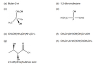 (a) Butan-2-ol
(b) 1,2-dibromobutane
(c)
(d)
CH,OH
Он
HOH,C
-CHO
H3C
OH
(e) CH3CH(NH2)CH(NH2)CH3
(f) CH3CH(OH)CH(OH)CH2OH
(g)
(h) CH3CH2CH(CI)CH(CI)CH2CH3
он
HO.
ÕH
2,3-dihydroxybutanoic acid
CH
