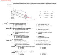 Combined Loadings
A hollow shaft (as shown in the figure) is subjected to combined loadings. The geometric properties
are given.
400mm
A
2,035.752
mm?
5.955 x 106
mm*
Iy=lz
'10 x 77.ב
mm*
20HN
35,028
mm3
75 jaw
1.
The maximum transverse shear occurs at
a. Outer diameter along y axis
b. Outer diameter along x axis
c. Outer diameter along z axis
d. Outer diameter at whichever axis.
The maximum axial stress occurs anywhere at
a. Area encompassed by the inside
c. Area of the hollow portion
diameter
b. Area encompassed by the outside
diameter
d. Net area of the outside and inside
diameter.
The maximum torsion occurs at ,
a. The radius of the outside diameter
b. The radius of the inside diameter
c. Center of circle
d. At the midspan of the length
4. The maximum flexural stress is
a. The outermost fiber of the inside
c. The outermost fiber of the outside
diameter when along rotated along z axis
d. The outermost fiber of the inside
diameter when along rotated along x axis
-
diameter when along rotated along x axis
b. The outermost fiber of the outside
diameter when along rotated along y axis
-S. Determine the normal stress at stress block H.
а. 67.3 МРа
b. -49.8 MPa
с. 9.82 МPа
d. 42.2 MPa
Determine the shear stress at stress block K.
а. 67.3 MРа
b. 49.8 MPа
9.82 MPa
d. 42.2 MPa
C.
