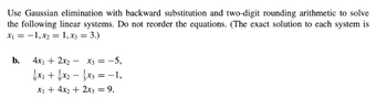 Use Gaussian elimination with backward substitution and two-digit rounding arithmetic to solve
the following linear systems. Do not reorder the equations. (The exact solution to each system is
x₁ = -1, x₂ = 1, x3 = 3.)
b.
4x₁ + 2x₂x3 = -5,
x₁ + x₂x3 = −1,
x₁ + 4x₂ + 2x3 = 9.