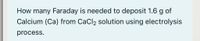 How many Faraday is needed to deposit 1.6 g of
Calcium (Ca) from CaCl, solution using electrolysis
process.
