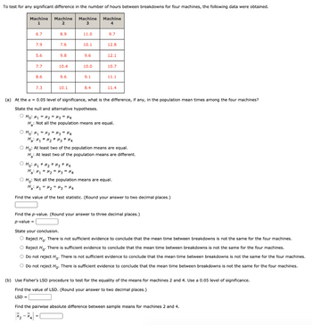 To test for any significant difference in the number of hours between breakdowns for four machines, the following data were obtained.
Machine Machine Machine
1
2
3
6.7
7.9
5.6
7.7
8.6
7.3
8.9
7.6
9.8
10.4
9.6
10.1
○ H₂ H ₂₁₂ = H₂ = μ3 = H4
Ha H₁ H₂ H3 H4
11.0
10.1
о но н1 + H2 # H3 #H4
Ha: M₁ = M₂ = M3 = H4
9.6
10.0
9.1
8.4
Machine
9.7
12.8
12.1
10.7
11.1
(a) At the α = 0.05 level of significance, what is the difference, if any, in the population mean times among the four machines?
State the null and alternative hypotheses.
Ho: M₁ = H₂ = μ3 = 14
H: Not all the population means are equal.
11.4
O Ho: At least two of the population means are equal.
H: At least two of the population means are different.
O Ho: Not all the population means are equal.
Ha M₁ = ₂ = μ3 = μ4
Find the value of the test statistic. (Round your answer to two decimal places.)
Find the p-value. (Round your answer to three decimal places.)
p-value =
State your conclusion.
O Reject Ho. There is not sufficient evidence to conclude that the mean time between breakdowns is not the same for the four machines.
O Reject Ho. There is sufficient evidence to conclude that the mean time between breakdowns is not the same for the four machines.
O Do not reject Ho. There is not sufficient evidence to conclude that the mean time between breakdowns is not the same for the four machines.
O Do not reject Ho. There is sufficient evidence to conclude that the mean time between breakdowns is not the same for the four machines.
(b) Use Fisher's LSD procedure to test for the equality of the means for machines 2 and 4. Use a 0.05 level of significance.
Find the value of LSD. (Round your answer to two decimal places.)
LSD =
Find the pairwise absolute difference between sample means for machines 2 and 4.