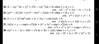 = 1.
24. (1 − xy)−² dx + [y² + x²(1 − xy)¯²] dy = 0; when x = 4, y =
ANS. xy4y³ + 3xy − 3x − 3 = 0.
25. (ye*y – 2y³) dx + (x ex − 6xy² – 2y) dy = 0; when x = 0, y = 2.
ANS. exy = 2xy³ + y² – 3.
26. (3 + y + 2y² sin² x) dx + (x + 2xy − y sin 2x) dy = 0.
ANS. y² sin 2x = c + 2x(3 + y + y²).
27. 2x[3x + y − y exp (−x²)] dx + [x² + 3y² + exp(-x²)] dy = 0.
28. (xy² + x - 2y + 3) dx + x²y dy = 2(x + y) dy; when x
ANS. (xy — 2)² + (x + 3)² = 2y² + 15.
ANS. x²y + y² + 2x³ + y exp (− x²) = c.
1, y = 1.
=