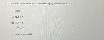 6. For a firm which observes a downward sloping demand curve,
(a) MR> P.
(b) MR<P.
(c) MR = P.
(d) MC = P.
(e) none of the above.