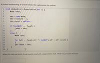 A student implementing an unsorted linked list implemented this method:
1 void LinkedList::InsertAtEnd(int e) {
Node *neo;
4
neo = new Node;
neo->element = e;
nullptr;
6.
neo->next =
%3D
7.
if (nullptr == _head) {
head = neo;
}
else {
Node *ptr;
8.
6.
%3D
11
12
13
14
for (ptr = _head; ptr != nullptr; ptr = ptr->next) {
%3D
%3D
15
16
ptr->next
= neo;
17
18 }
When this code was tested, it was found to crash with a segmentation fault. What line generated the fault?
