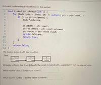 ### Linked List Removal Function

A student implementing a linked list wrote this method:

```cpp
bool LinkedList::Remove(int e) {
    for (Node *ptr = _head; ptr != nullptr; ptr = ptr->next) {
        if (e == ptr->element) {
            Node *deleteMe;
            deleteMe = ptr->next;
            ptr->element = ptr->next->element;
            ptr->next = ptr->next->next;
            delete deleteMe;
            return true;
        }
    }
    return false;
}
```

### Linked List Test Case

The student tested it with this linked list:

- **Linked List Diagram**: 
  - _head -> 1 -> 2 -> 3 -> nullptr

### Issue Discovered

Strangely, the student found that it worked perfectly except it crashed with a segmentation fault for only one value.

- **Question 1**: What was the value of `e` that made it crash?
  
- **Question 2**: What was the number of the line where it crashed? 

### Analysis of the Crash

The issue likely occurs when trying to access or delete a node reference that doesn't exist, particularly when `ptr->next` or `ptr->next->next` is null, leading to undefined behavior or a segmentation fault.